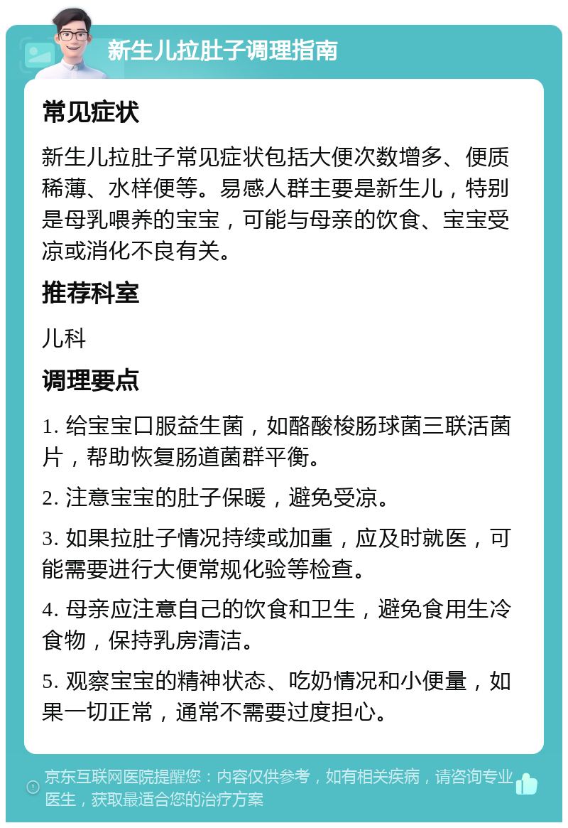 新生儿拉肚子调理指南 常见症状 新生儿拉肚子常见症状包括大便次数增多、便质稀薄、水样便等。易感人群主要是新生儿，特别是母乳喂养的宝宝，可能与母亲的饮食、宝宝受凉或消化不良有关。 推荐科室 儿科 调理要点 1. 给宝宝口服益生菌，如酪酸梭肠球菌三联活菌片，帮助恢复肠道菌群平衡。 2. 注意宝宝的肚子保暖，避免受凉。 3. 如果拉肚子情况持续或加重，应及时就医，可能需要进行大便常规化验等检查。 4. 母亲应注意自己的饮食和卫生，避免食用生冷食物，保持乳房清洁。 5. 观察宝宝的精神状态、吃奶情况和小便量，如果一切正常，通常不需要过度担心。