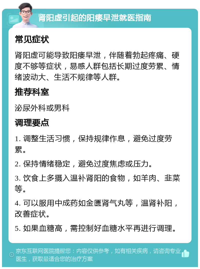 肾阳虚引起的阳痿早泄就医指南 常见症状 肾阳虚可能导致阳痿早泄，伴随着勃起疼痛、硬度不够等症状，易感人群包括长期过度劳累、情绪波动大、生活不规律等人群。 推荐科室 泌尿外科或男科 调理要点 1. 调整生活习惯，保持规律作息，避免过度劳累。 2. 保持情绪稳定，避免过度焦虑或压力。 3. 饮食上多摄入温补肾阳的食物，如羊肉、韭菜等。 4. 可以服用中成药如金匮肾气丸等，温肾补阳，改善症状。 5. 如果血糖高，需控制好血糖水平再进行调理。