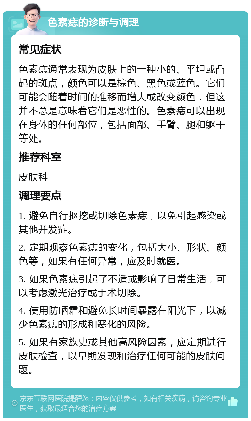 色素痣的诊断与调理 常见症状 色素痣通常表现为皮肤上的一种小的、平坦或凸起的斑点，颜色可以是棕色、黑色或蓝色。它们可能会随着时间的推移而增大或改变颜色，但这并不总是意味着它们是恶性的。色素痣可以出现在身体的任何部位，包括面部、手臂、腿和躯干等处。 推荐科室 皮肤科 调理要点 1. 避免自行抠挖或切除色素痣，以免引起感染或其他并发症。 2. 定期观察色素痣的变化，包括大小、形状、颜色等，如果有任何异常，应及时就医。 3. 如果色素痣引起了不适或影响了日常生活，可以考虑激光治疗或手术切除。 4. 使用防晒霜和避免长时间暴露在阳光下，以减少色素痣的形成和恶化的风险。 5. 如果有家族史或其他高风险因素，应定期进行皮肤检查，以早期发现和治疗任何可能的皮肤问题。