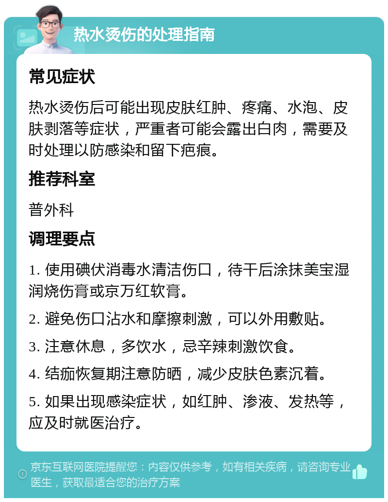 热水烫伤的处理指南 常见症状 热水烫伤后可能出现皮肤红肿、疼痛、水泡、皮肤剥落等症状，严重者可能会露出白肉，需要及时处理以防感染和留下疤痕。 推荐科室 普外科 调理要点 1. 使用碘伏消毒水清洁伤口，待干后涂抹美宝湿润烧伤膏或京万红软膏。 2. 避免伤口沾水和摩擦刺激，可以外用敷贴。 3. 注意休息，多饮水，忌辛辣刺激饮食。 4. 结痂恢复期注意防晒，减少皮肤色素沉着。 5. 如果出现感染症状，如红肿、渗液、发热等，应及时就医治疗。