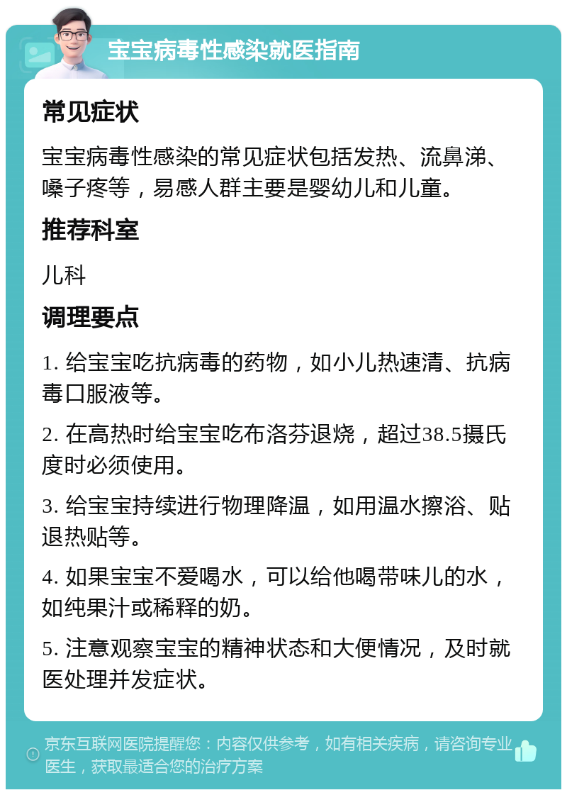 宝宝病毒性感染就医指南 常见症状 宝宝病毒性感染的常见症状包括发热、流鼻涕、嗓子疼等，易感人群主要是婴幼儿和儿童。 推荐科室 儿科 调理要点 1. 给宝宝吃抗病毒的药物，如小儿热速清、抗病毒口服液等。 2. 在高热时给宝宝吃布洛芬退烧，超过38.5摄氏度时必须使用。 3. 给宝宝持续进行物理降温，如用温水擦浴、贴退热贴等。 4. 如果宝宝不爱喝水，可以给他喝带味儿的水，如纯果汁或稀释的奶。 5. 注意观察宝宝的精神状态和大便情况，及时就医处理并发症状。