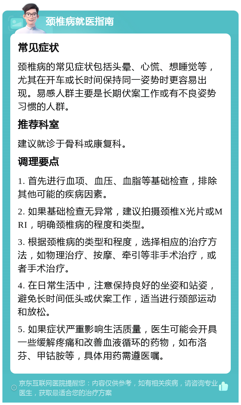 颈椎病就医指南 常见症状 颈椎病的常见症状包括头晕、心慌、想睡觉等，尤其在开车或长时间保持同一姿势时更容易出现。易感人群主要是长期伏案工作或有不良姿势习惯的人群。 推荐科室 建议就诊于骨科或康复科。 调理要点 1. 首先进行血项、血压、血脂等基础检查，排除其他可能的疾病因素。 2. 如果基础检查无异常，建议拍摄颈椎X光片或MRI，明确颈椎病的程度和类型。 3. 根据颈椎病的类型和程度，选择相应的治疗方法，如物理治疗、按摩、牵引等非手术治疗，或者手术治疗。 4. 在日常生活中，注意保持良好的坐姿和站姿，避免长时间低头或伏案工作，适当进行颈部运动和放松。 5. 如果症状严重影响生活质量，医生可能会开具一些缓解疼痛和改善血液循环的药物，如布洛芬、甲钴胺等，具体用药需遵医嘱。