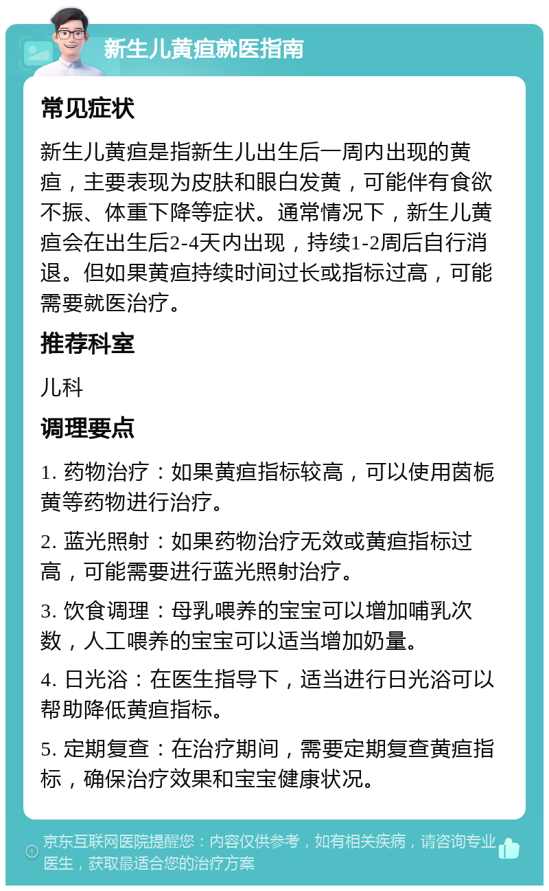 新生儿黄疸就医指南 常见症状 新生儿黄疸是指新生儿出生后一周内出现的黄疸，主要表现为皮肤和眼白发黄，可能伴有食欲不振、体重下降等症状。通常情况下，新生儿黄疸会在出生后2-4天内出现，持续1-2周后自行消退。但如果黄疸持续时间过长或指标过高，可能需要就医治疗。 推荐科室 儿科 调理要点 1. 药物治疗：如果黄疸指标较高，可以使用茵栀黄等药物进行治疗。 2. 蓝光照射：如果药物治疗无效或黄疸指标过高，可能需要进行蓝光照射治疗。 3. 饮食调理：母乳喂养的宝宝可以增加哺乳次数，人工喂养的宝宝可以适当增加奶量。 4. 日光浴：在医生指导下，适当进行日光浴可以帮助降低黄疸指标。 5. 定期复查：在治疗期间，需要定期复查黄疸指标，确保治疗效果和宝宝健康状况。