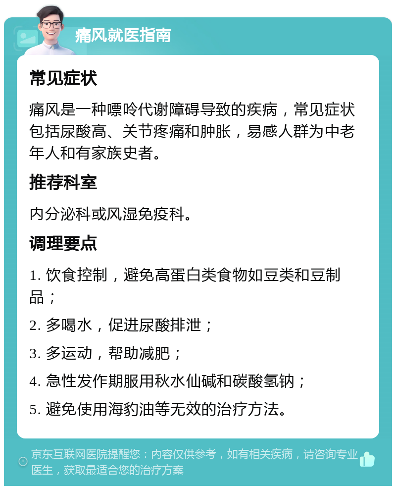 痛风就医指南 常见症状 痛风是一种嘌呤代谢障碍导致的疾病，常见症状包括尿酸高、关节疼痛和肿胀，易感人群为中老年人和有家族史者。 推荐科室 内分泌科或风湿免疫科。 调理要点 1. 饮食控制，避免高蛋白类食物如豆类和豆制品； 2. 多喝水，促进尿酸排泄； 3. 多运动，帮助减肥； 4. 急性发作期服用秋水仙碱和碳酸氢钠； 5. 避免使用海豹油等无效的治疗方法。