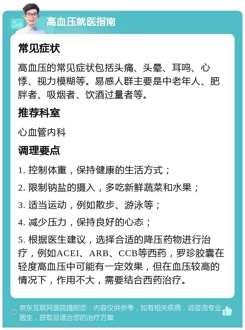 高血压就医指南 常见症状 高血压的常见症状包括头痛、头晕、耳鸣、心悸、视力模糊等。易感人群主要是中老年人、肥胖者、吸烟者、饮酒过量者等。 推荐科室 心血管内科 调理要点 1. 控制体重，保持健康的生活方式； 2. 限制钠盐的摄入，多吃新鲜蔬菜和水果； 3. 适当运动，例如散步、游泳等； 4. 减少压力，保持良好的心态； 5. 根据医生建议，选择合适的降压药物进行治疗，例如ACEI、ARB、CCB等西药，罗珍胶囊在轻度高血压中可能有一定效果，但在血压较高的情况下，作用不大，需要结合西药治疗。