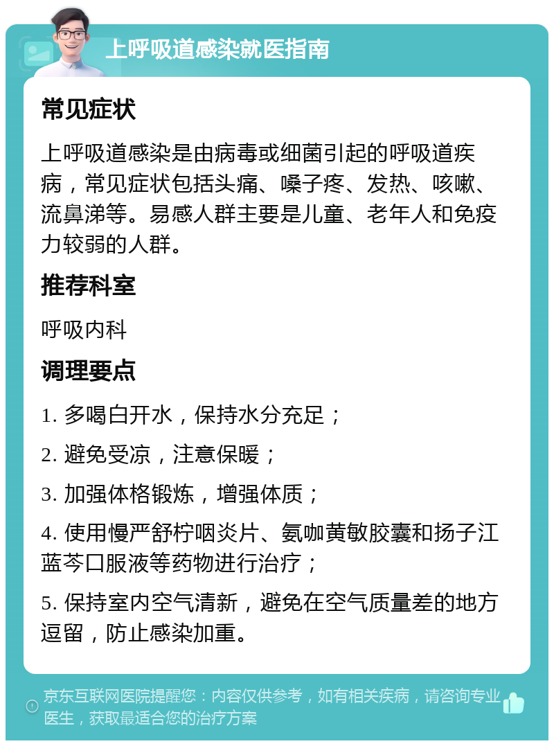 上呼吸道感染就医指南 常见症状 上呼吸道感染是由病毒或细菌引起的呼吸道疾病，常见症状包括头痛、嗓子疼、发热、咳嗽、流鼻涕等。易感人群主要是儿童、老年人和免疫力较弱的人群。 推荐科室 呼吸内科 调理要点 1. 多喝白开水，保持水分充足； 2. 避免受凉，注意保暖； 3. 加强体格锻炼，增强体质； 4. 使用慢严舒柠咽炎片、氨咖黄敏胶囊和扬子江 蓝芩口服液等药物进行治疗； 5. 保持室内空气清新，避免在空气质量差的地方逗留，防止感染加重。