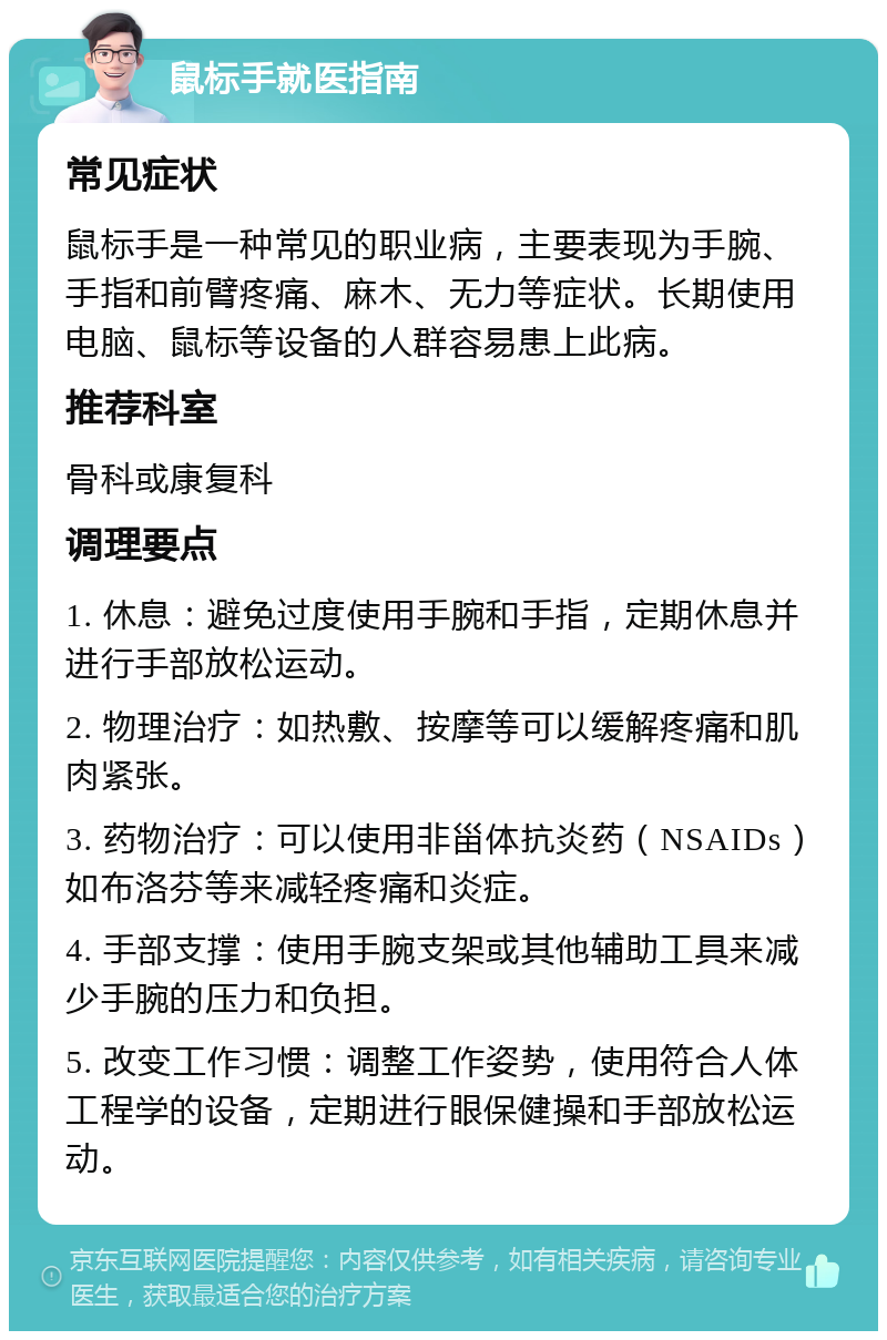 鼠标手就医指南 常见症状 鼠标手是一种常见的职业病，主要表现为手腕、手指和前臂疼痛、麻木、无力等症状。长期使用电脑、鼠标等设备的人群容易患上此病。 推荐科室 骨科或康复科 调理要点 1. 休息：避免过度使用手腕和手指，定期休息并进行手部放松运动。 2. 物理治疗：如热敷、按摩等可以缓解疼痛和肌肉紧张。 3. 药物治疗：可以使用非甾体抗炎药（NSAIDs）如布洛芬等来减轻疼痛和炎症。 4. 手部支撑：使用手腕支架或其他辅助工具来减少手腕的压力和负担。 5. 改变工作习惯：调整工作姿势，使用符合人体工程学的设备，定期进行眼保健操和手部放松运动。