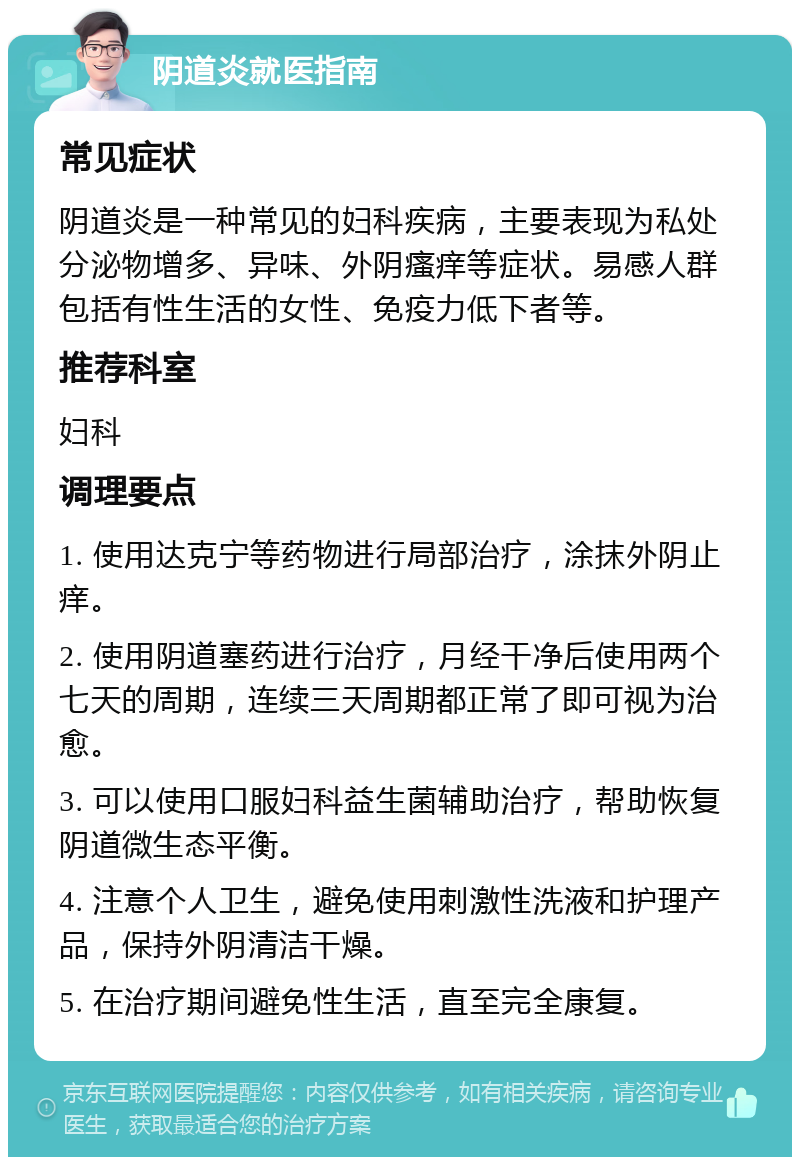 阴道炎就医指南 常见症状 阴道炎是一种常见的妇科疾病，主要表现为私处分泌物增多、异味、外阴瘙痒等症状。易感人群包括有性生活的女性、免疫力低下者等。 推荐科室 妇科 调理要点 1. 使用达克宁等药物进行局部治疗，涂抹外阴止痒。 2. 使用阴道塞药进行治疗，月经干净后使用两个七天的周期，连续三天周期都正常了即可视为治愈。 3. 可以使用口服妇科益生菌辅助治疗，帮助恢复阴道微生态平衡。 4. 注意个人卫生，避免使用刺激性洗液和护理产品，保持外阴清洁干燥。 5. 在治疗期间避免性生活，直至完全康复。