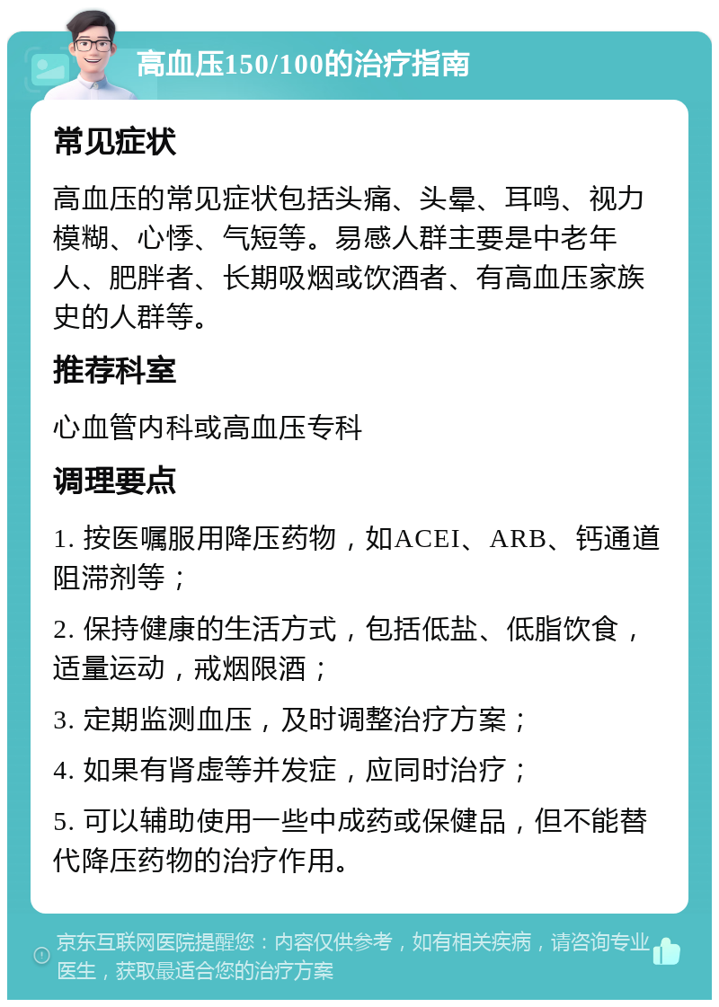 高血压150/100的治疗指南 常见症状 高血压的常见症状包括头痛、头晕、耳鸣、视力模糊、心悸、气短等。易感人群主要是中老年人、肥胖者、长期吸烟或饮酒者、有高血压家族史的人群等。 推荐科室 心血管内科或高血压专科 调理要点 1. 按医嘱服用降压药物，如ACEI、ARB、钙通道阻滞剂等； 2. 保持健康的生活方式，包括低盐、低脂饮食，适量运动，戒烟限酒； 3. 定期监测血压，及时调整治疗方案； 4. 如果有肾虚等并发症，应同时治疗； 5. 可以辅助使用一些中成药或保健品，但不能替代降压药物的治疗作用。