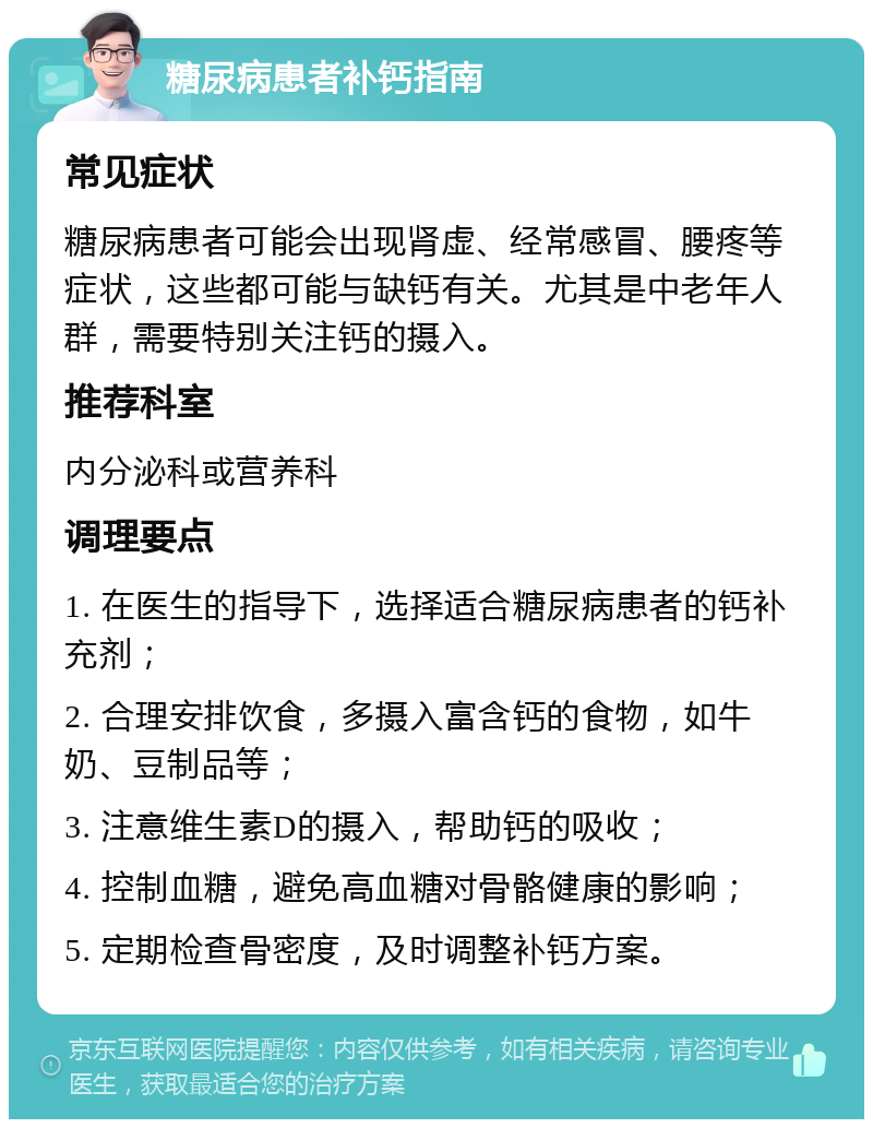 糖尿病患者补钙指南 常见症状 糖尿病患者可能会出现肾虚、经常感冒、腰疼等症状，这些都可能与缺钙有关。尤其是中老年人群，需要特别关注钙的摄入。 推荐科室 内分泌科或营养科 调理要点 1. 在医生的指导下，选择适合糖尿病患者的钙补充剂； 2. 合理安排饮食，多摄入富含钙的食物，如牛奶、豆制品等； 3. 注意维生素D的摄入，帮助钙的吸收； 4. 控制血糖，避免高血糖对骨骼健康的影响； 5. 定期检查骨密度，及时调整补钙方案。