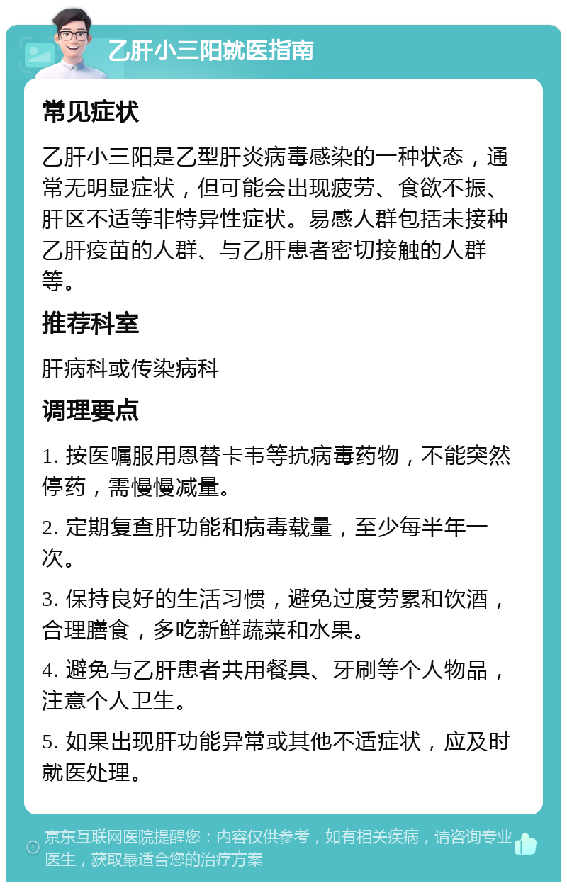 乙肝小三阳就医指南 常见症状 乙肝小三阳是乙型肝炎病毒感染的一种状态，通常无明显症状，但可能会出现疲劳、食欲不振、肝区不适等非特异性症状。易感人群包括未接种乙肝疫苗的人群、与乙肝患者密切接触的人群等。 推荐科室 肝病科或传染病科 调理要点 1. 按医嘱服用恩替卡韦等抗病毒药物，不能突然停药，需慢慢减量。 2. 定期复查肝功能和病毒载量，至少每半年一次。 3. 保持良好的生活习惯，避免过度劳累和饮酒，合理膳食，多吃新鲜蔬菜和水果。 4. 避免与乙肝患者共用餐具、牙刷等个人物品，注意个人卫生。 5. 如果出现肝功能异常或其他不适症状，应及时就医处理。