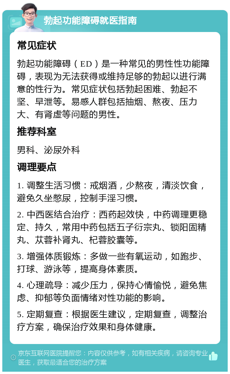 勃起功能障碍就医指南 常见症状 勃起功能障碍（ED）是一种常见的男性性功能障碍，表现为无法获得或维持足够的勃起以进行满意的性行为。常见症状包括勃起困难、勃起不坚、早泄等。易感人群包括抽烟、熬夜、压力大、有肾虚等问题的男性。 推荐科室 男科、泌尿外科 调理要点 1. 调整生活习惯：戒烟酒，少熬夜，清淡饮食，避免久坐憋尿，控制手淫习惯。 2. 中西医结合治疗：西药起效快，中药调理更稳定、持久，常用中药包括五子衍宗丸、锁阳固精丸、苁蓉补肾丸、杞蓉胶囊等。 3. 增强体质锻炼：多做一些有氧运动，如跑步、打球、游泳等，提高身体素质。 4. 心理疏导：减少压力，保持心情愉悦，避免焦虑、抑郁等负面情绪对性功能的影响。 5. 定期复查：根据医生建议，定期复查，调整治疗方案，确保治疗效果和身体健康。