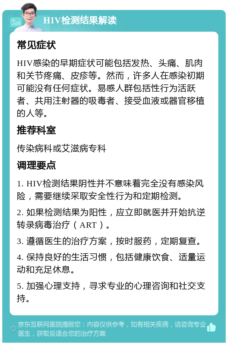 HIV检测结果解读 常见症状 HIV感染的早期症状可能包括发热、头痛、肌肉和关节疼痛、皮疹等。然而，许多人在感染初期可能没有任何症状。易感人群包括性行为活跃者、共用注射器的吸毒者、接受血液或器官移植的人等。 推荐科室 传染病科或艾滋病专科 调理要点 1. HIV检测结果阴性并不意味着完全没有感染风险，需要继续采取安全性行为和定期检测。 2. 如果检测结果为阳性，应立即就医并开始抗逆转录病毒治疗（ART）。 3. 遵循医生的治疗方案，按时服药，定期复查。 4. 保持良好的生活习惯，包括健康饮食、适量运动和充足休息。 5. 加强心理支持，寻求专业的心理咨询和社交支持。