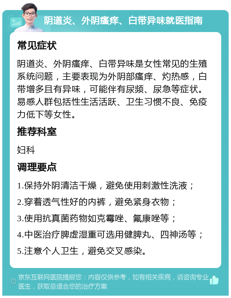 阴道炎、外阴瘙痒、白带异味就医指南 常见症状 阴道炎、外阴瘙痒、白带异味是女性常见的生殖系统问题，主要表现为外阴部瘙痒、灼热感，白带增多且有异味，可能伴有尿频、尿急等症状。易感人群包括性生活活跃、卫生习惯不良、免疫力低下等女性。 推荐科室 妇科 调理要点 1.保持外阴清洁干燥，避免使用刺激性洗液； 2.穿着透气性好的内裤，避免紧身衣物； 3.使用抗真菌药物如克霉唑、氟康唑等； 4.中医治疗脾虚湿重可选用健脾丸、四神汤等； 5.注意个人卫生，避免交叉感染。