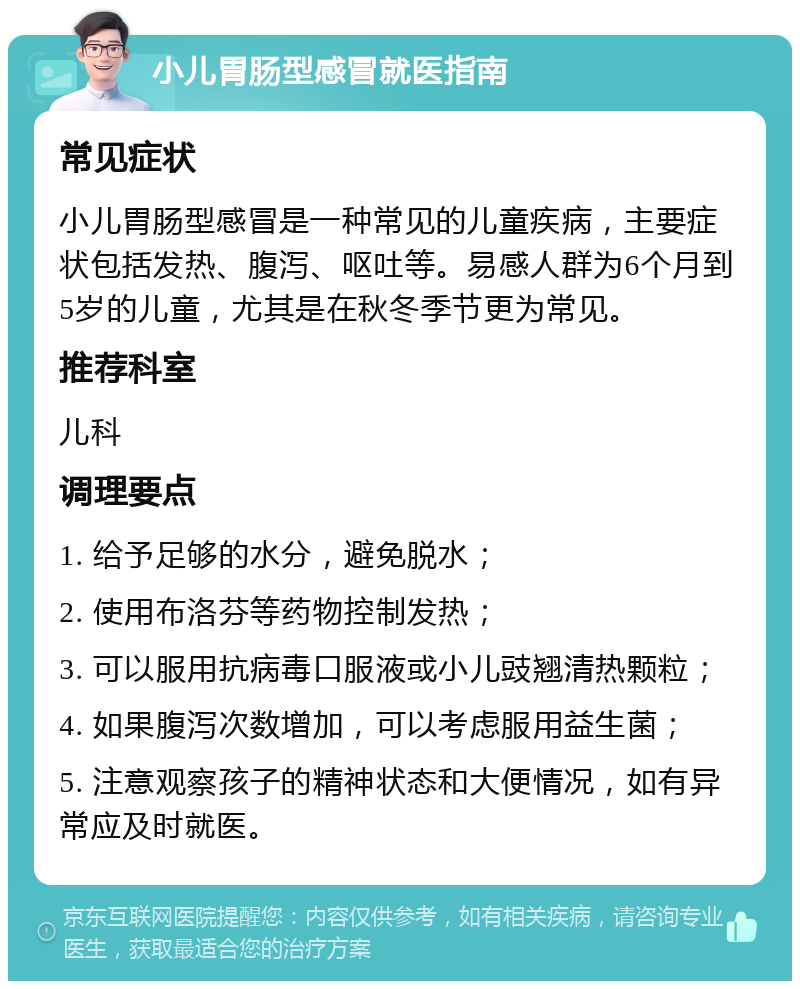 小儿胃肠型感冒就医指南 常见症状 小儿胃肠型感冒是一种常见的儿童疾病，主要症状包括发热、腹泻、呕吐等。易感人群为6个月到5岁的儿童，尤其是在秋冬季节更为常见。 推荐科室 儿科 调理要点 1. 给予足够的水分，避免脱水； 2. 使用布洛芬等药物控制发热； 3. 可以服用抗病毒口服液或小儿豉翘清热颗粒； 4. 如果腹泻次数增加，可以考虑服用益生菌； 5. 注意观察孩子的精神状态和大便情况，如有异常应及时就医。