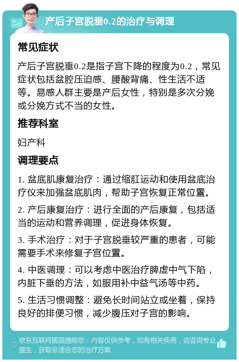 产后子宫脱垂0.2的治疗与调理 常见症状 产后子宫脱垂0.2是指子宫下降的程度为0.2，常见症状包括盆腔压迫感、腰酸背痛、性生活不适等。易感人群主要是产后女性，特别是多次分娩或分娩方式不当的女性。 推荐科室 妇产科 调理要点 1. 盆底肌康复治疗：通过缩肛运动和使用盆底治疗仪来加强盆底肌肉，帮助子宫恢复正常位置。 2. 产后康复治疗：进行全面的产后康复，包括适当的运动和营养调理，促进身体恢复。 3. 手术治疗：对于子宫脱垂较严重的患者，可能需要手术来修复子宫位置。 4. 中医调理：可以考虑中医治疗脾虚中气下陷，内脏下垂的方法，如服用补中益气汤等中药。 5. 生活习惯调整：避免长时间站立或坐着，保持良好的排便习惯，减少腹压对子宫的影响。