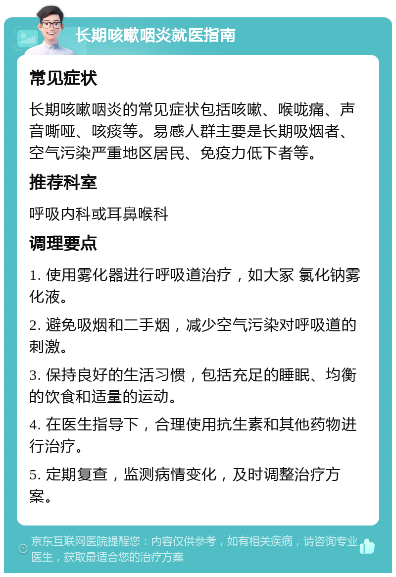 长期咳嗽咽炎就医指南 常见症状 长期咳嗽咽炎的常见症状包括咳嗽、喉咙痛、声音嘶哑、咳痰等。易感人群主要是长期吸烟者、空气污染严重地区居民、免疫力低下者等。 推荐科室 呼吸内科或耳鼻喉科 调理要点 1. 使用雾化器进行呼吸道治疗，如大冢 氯化钠雾化液。 2. 避免吸烟和二手烟，减少空气污染对呼吸道的刺激。 3. 保持良好的生活习惯，包括充足的睡眠、均衡的饮食和适量的运动。 4. 在医生指导下，合理使用抗生素和其他药物进行治疗。 5. 定期复查，监测病情变化，及时调整治疗方案。