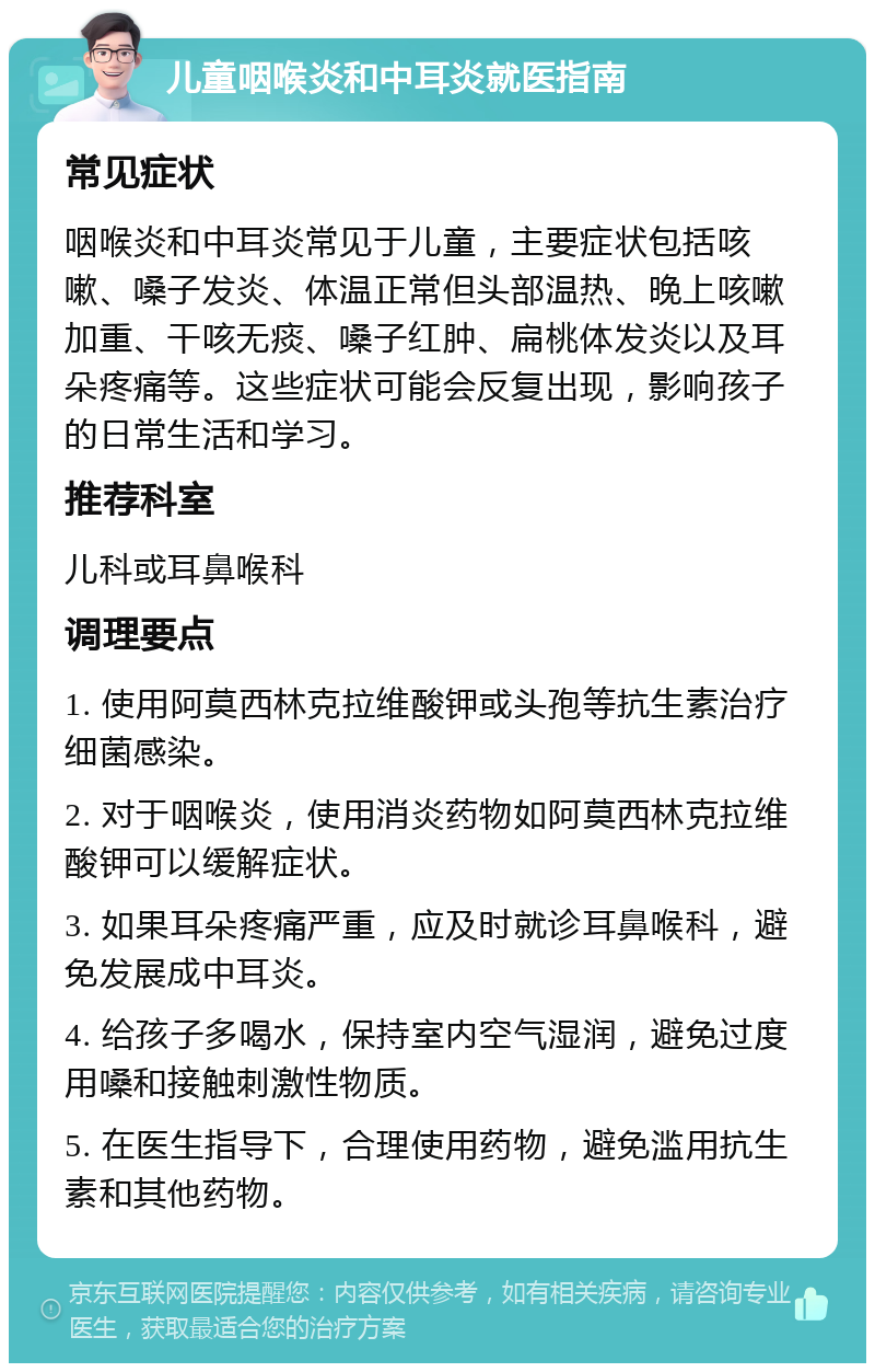 儿童咽喉炎和中耳炎就医指南 常见症状 咽喉炎和中耳炎常见于儿童，主要症状包括咳嗽、嗓子发炎、体温正常但头部温热、晚上咳嗽加重、干咳无痰、嗓子红肿、扁桃体发炎以及耳朵疼痛等。这些症状可能会反复出现，影响孩子的日常生活和学习。 推荐科室 儿科或耳鼻喉科 调理要点 1. 使用阿莫西林克拉维酸钾或头孢等抗生素治疗细菌感染。 2. 对于咽喉炎，使用消炎药物如阿莫西林克拉维酸钾可以缓解症状。 3. 如果耳朵疼痛严重，应及时就诊耳鼻喉科，避免发展成中耳炎。 4. 给孩子多喝水，保持室内空气湿润，避免过度用嗓和接触刺激性物质。 5. 在医生指导下，合理使用药物，避免滥用抗生素和其他药物。