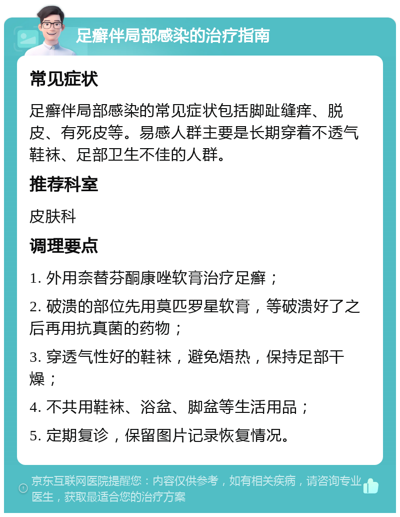 足癣伴局部感染的治疗指南 常见症状 足癣伴局部感染的常见症状包括脚趾缝痒、脱皮、有死皮等。易感人群主要是长期穿着不透气鞋袜、足部卫生不佳的人群。 推荐科室 皮肤科 调理要点 1. 外用奈替芬酮康唑软膏治疗足癣； 2. 破溃的部位先用莫匹罗星软膏，等破溃好了之后再用抗真菌的药物； 3. 穿透气性好的鞋袜，避免焐热，保持足部干燥； 4. 不共用鞋袜、浴盆、脚盆等生活用品； 5. 定期复诊，保留图片记录恢复情况。