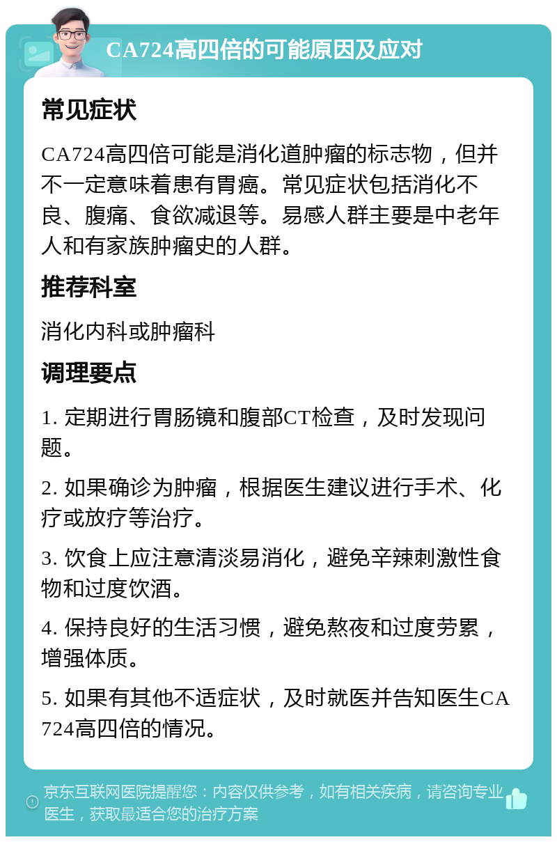 CA724高四倍的可能原因及应对 常见症状 CA724高四倍可能是消化道肿瘤的标志物，但并不一定意味着患有胃癌。常见症状包括消化不良、腹痛、食欲减退等。易感人群主要是中老年人和有家族肿瘤史的人群。 推荐科室 消化内科或肿瘤科 调理要点 1. 定期进行胃肠镜和腹部CT检查，及时发现问题。 2. 如果确诊为肿瘤，根据医生建议进行手术、化疗或放疗等治疗。 3. 饮食上应注意清淡易消化，避免辛辣刺激性食物和过度饮酒。 4. 保持良好的生活习惯，避免熬夜和过度劳累，增强体质。 5. 如果有其他不适症状，及时就医并告知医生CA724高四倍的情况。