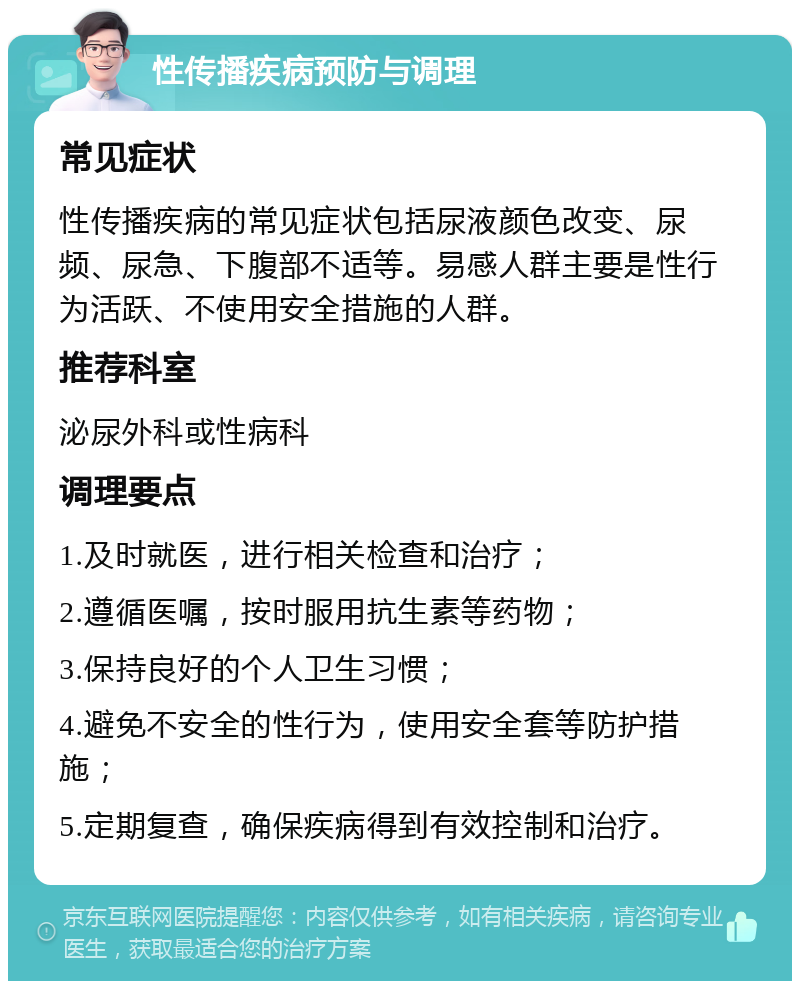 性传播疾病预防与调理 常见症状 性传播疾病的常见症状包括尿液颜色改变、尿频、尿急、下腹部不适等。易感人群主要是性行为活跃、不使用安全措施的人群。 推荐科室 泌尿外科或性病科 调理要点 1.及时就医，进行相关检查和治疗； 2.遵循医嘱，按时服用抗生素等药物； 3.保持良好的个人卫生习惯； 4.避免不安全的性行为，使用安全套等防护措施； 5.定期复查，确保疾病得到有效控制和治疗。