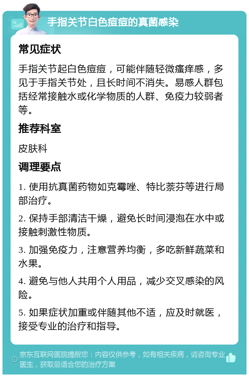 手指关节白色痘痘的真菌感染 常见症状 手指关节起白色痘痘，可能伴随轻微瘙痒感，多见于手指关节处，且长时间不消失。易感人群包括经常接触水或化学物质的人群、免疫力较弱者等。 推荐科室 皮肤科 调理要点 1. 使用抗真菌药物如克霉唑、特比萘芬等进行局部治疗。 2. 保持手部清洁干燥，避免长时间浸泡在水中或接触刺激性物质。 3. 加强免疫力，注意营养均衡，多吃新鲜蔬菜和水果。 4. 避免与他人共用个人用品，减少交叉感染的风险。 5. 如果症状加重或伴随其他不适，应及时就医，接受专业的治疗和指导。