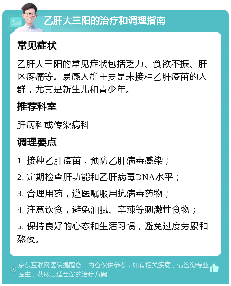 乙肝大三阳的治疗和调理指南 常见症状 乙肝大三阳的常见症状包括乏力、食欲不振、肝区疼痛等。易感人群主要是未接种乙肝疫苗的人群，尤其是新生儿和青少年。 推荐科室 肝病科或传染病科 调理要点 1. 接种乙肝疫苗，预防乙肝病毒感染； 2. 定期检查肝功能和乙肝病毒DNA水平； 3. 合理用药，遵医嘱服用抗病毒药物； 4. 注意饮食，避免油腻、辛辣等刺激性食物； 5. 保持良好的心态和生活习惯，避免过度劳累和熬夜。