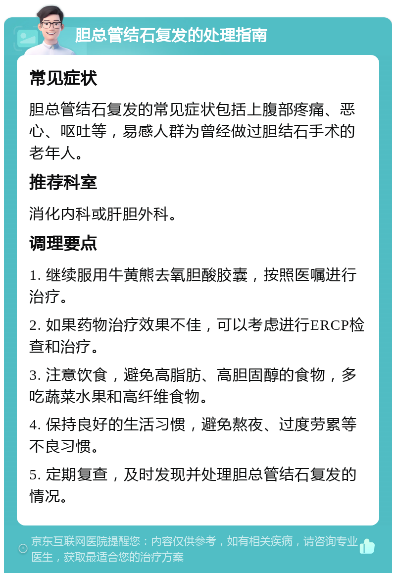 胆总管结石复发的处理指南 常见症状 胆总管结石复发的常见症状包括上腹部疼痛、恶心、呕吐等，易感人群为曾经做过胆结石手术的老年人。 推荐科室 消化内科或肝胆外科。 调理要点 1. 继续服用牛黄熊去氧胆酸胶囊，按照医嘱进行治疗。 2. 如果药物治疗效果不佳，可以考虑进行ERCP检查和治疗。 3. 注意饮食，避免高脂肪、高胆固醇的食物，多吃蔬菜水果和高纤维食物。 4. 保持良好的生活习惯，避免熬夜、过度劳累等不良习惯。 5. 定期复查，及时发现并处理胆总管结石复发的情况。