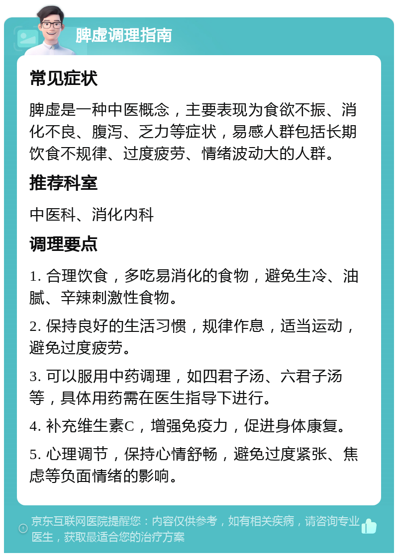 脾虚调理指南 常见症状 脾虚是一种中医概念，主要表现为食欲不振、消化不良、腹泻、乏力等症状，易感人群包括长期饮食不规律、过度疲劳、情绪波动大的人群。 推荐科室 中医科、消化内科 调理要点 1. 合理饮食，多吃易消化的食物，避免生冷、油腻、辛辣刺激性食物。 2. 保持良好的生活习惯，规律作息，适当运动，避免过度疲劳。 3. 可以服用中药调理，如四君子汤、六君子汤等，具体用药需在医生指导下进行。 4. 补充维生素C，增强免疫力，促进身体康复。 5. 心理调节，保持心情舒畅，避免过度紧张、焦虑等负面情绪的影响。