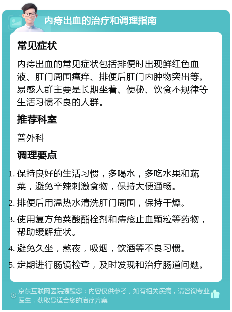 内痔出血的治疗和调理指南 常见症状 内痔出血的常见症状包括排便时出现鲜红色血液、肛门周围瘙痒、排便后肛门内肿物突出等。易感人群主要是长期坐着、便秘、饮食不规律等生活习惯不良的人群。 推荐科室 普外科 调理要点 保持良好的生活习惯，多喝水，多吃水果和蔬菜，避免辛辣刺激食物，保持大便通畅。 排便后用温热水清洗肛门周围，保持干燥。 使用复方角菜酸酯栓剂和痔疮止血颗粒等药物，帮助缓解症状。 避免久坐，熬夜，吸烟，饮酒等不良习惯。 定期进行肠镜检查，及时发现和治疗肠道问题。