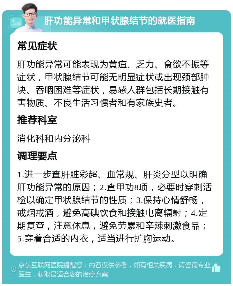 肝功能异常和甲状腺结节的就医指南 常见症状 肝功能异常可能表现为黄疸、乏力、食欲不振等症状，甲状腺结节可能无明显症状或出现颈部肿块、吞咽困难等症状，易感人群包括长期接触有害物质、不良生活习惯者和有家族史者。 推荐科室 消化科和内分泌科 调理要点 1.进一步查肝脏彩超、血常规、肝炎分型以明确肝功能异常的原因；2.查甲功8项，必要时穿刺活检以确定甲状腺结节的性质；3.保持心情舒畅，戒烟戒酒，避免高碘饮食和接触电离辐射；4.定期复查，注意休息，避免劳累和辛辣刺激食品；5.穿着合适的内衣，适当进行扩胸运动。