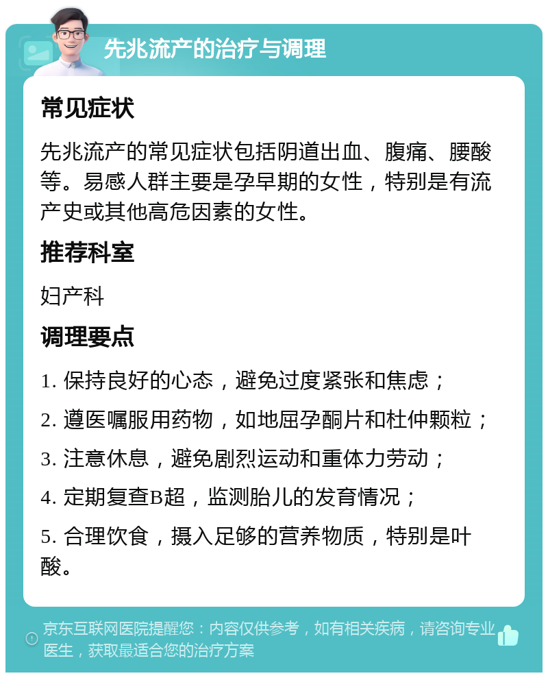 先兆流产的治疗与调理 常见症状 先兆流产的常见症状包括阴道出血、腹痛、腰酸等。易感人群主要是孕早期的女性，特别是有流产史或其他高危因素的女性。 推荐科室 妇产科 调理要点 1. 保持良好的心态，避免过度紧张和焦虑； 2. 遵医嘱服用药物，如地屈孕酮片和杜仲颗粒； 3. 注意休息，避免剧烈运动和重体力劳动； 4. 定期复查B超，监测胎儿的发育情况； 5. 合理饮食，摄入足够的营养物质，特别是叶酸。