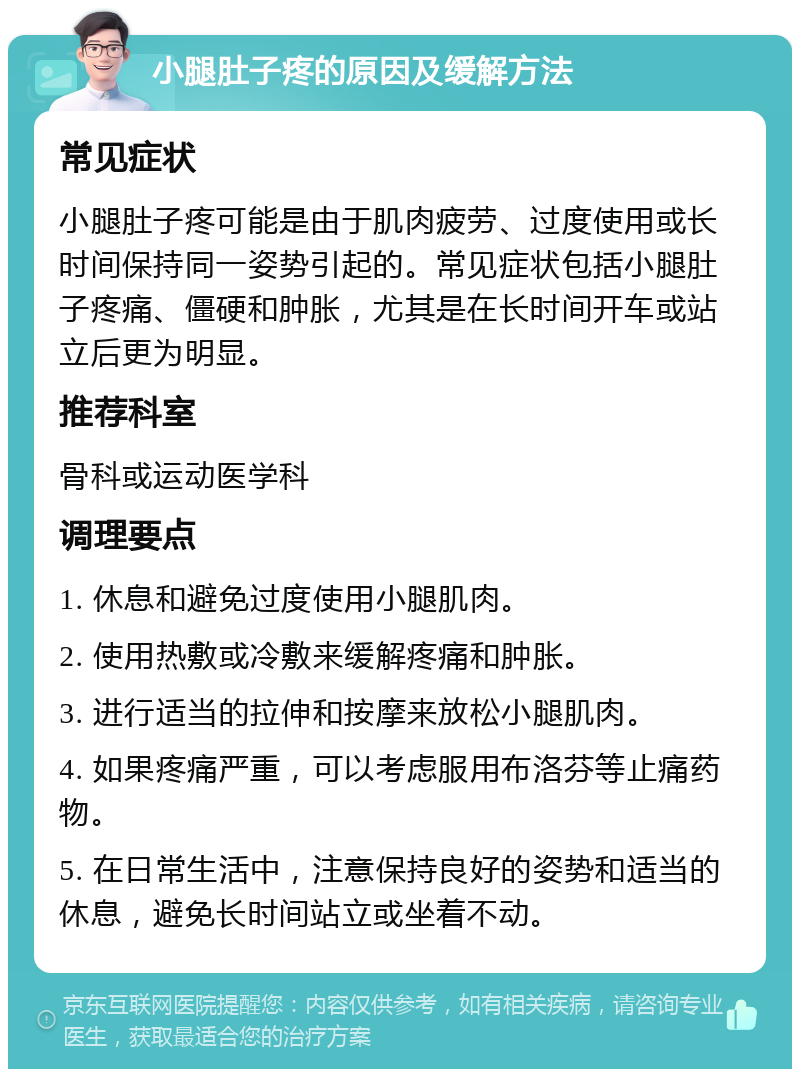 小腿肚子疼的原因及缓解方法 常见症状 小腿肚子疼可能是由于肌肉疲劳、过度使用或长时间保持同一姿势引起的。常见症状包括小腿肚子疼痛、僵硬和肿胀，尤其是在长时间开车或站立后更为明显。 推荐科室 骨科或运动医学科 调理要点 1. 休息和避免过度使用小腿肌肉。 2. 使用热敷或冷敷来缓解疼痛和肿胀。 3. 进行适当的拉伸和按摩来放松小腿肌肉。 4. 如果疼痛严重，可以考虑服用布洛芬等止痛药物。 5. 在日常生活中，注意保持良好的姿势和适当的休息，避免长时间站立或坐着不动。