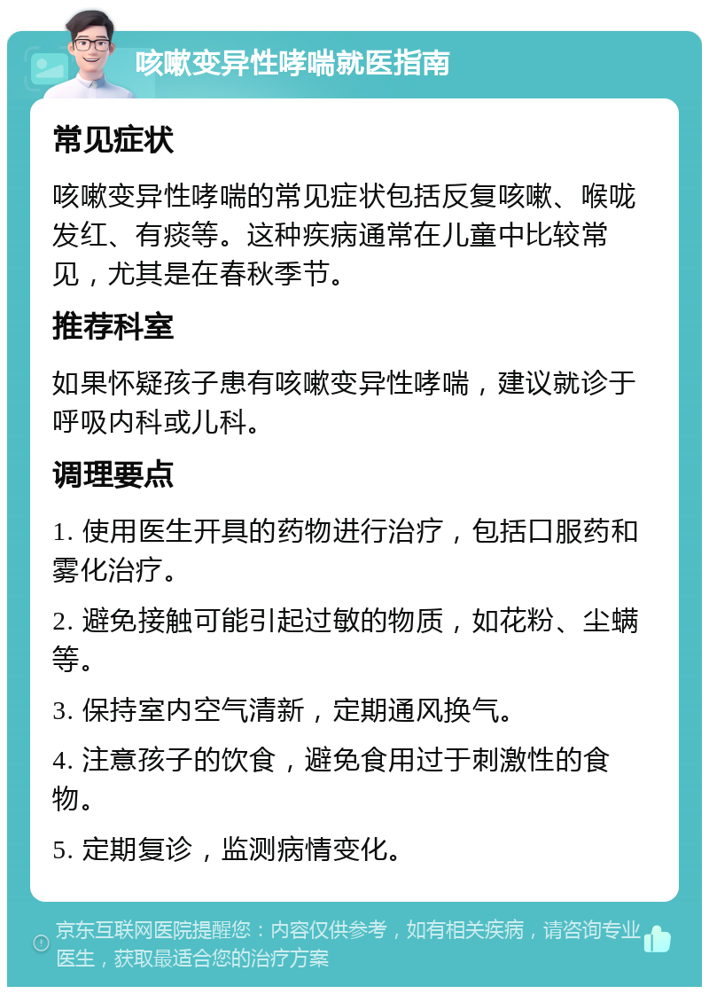 咳嗽变异性哮喘就医指南 常见症状 咳嗽变异性哮喘的常见症状包括反复咳嗽、喉咙发红、有痰等。这种疾病通常在儿童中比较常见，尤其是在春秋季节。 推荐科室 如果怀疑孩子患有咳嗽变异性哮喘，建议就诊于呼吸内科或儿科。 调理要点 1. 使用医生开具的药物进行治疗，包括口服药和雾化治疗。 2. 避免接触可能引起过敏的物质，如花粉、尘螨等。 3. 保持室内空气清新，定期通风换气。 4. 注意孩子的饮食，避免食用过于刺激性的食物。 5. 定期复诊，监测病情变化。