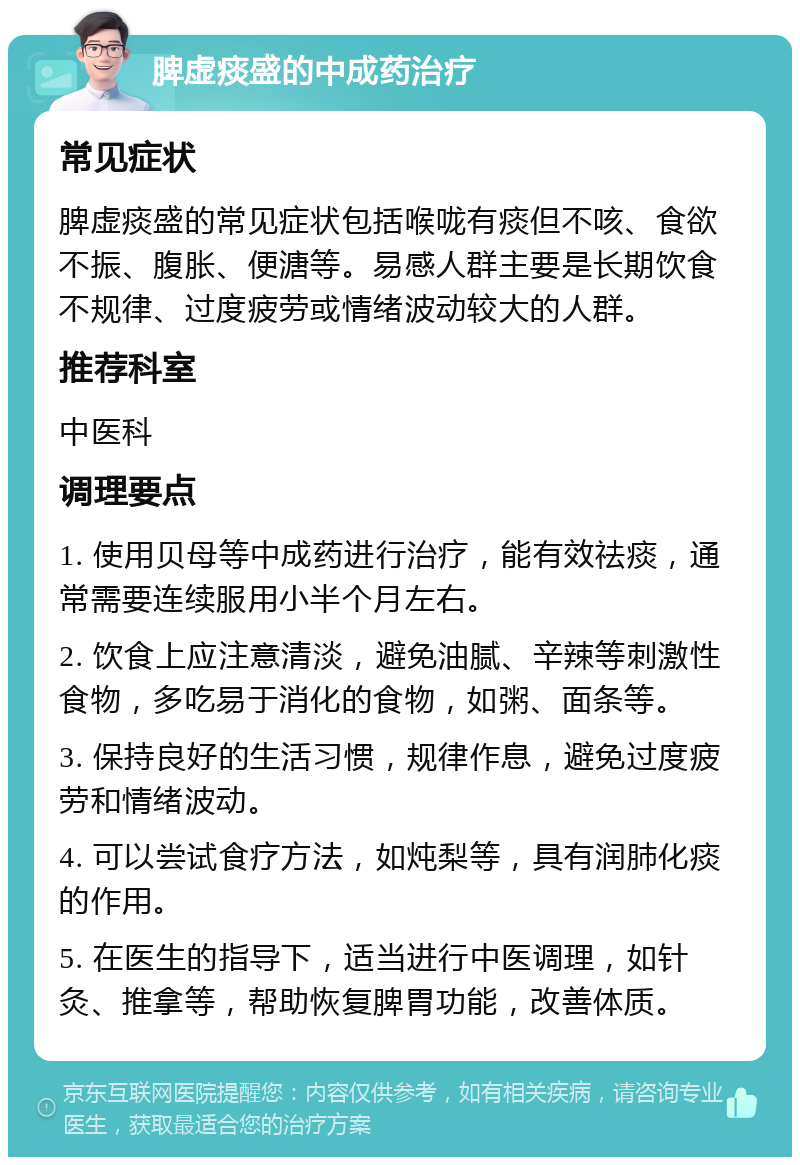 脾虚痰盛的中成药治疗 常见症状 脾虚痰盛的常见症状包括喉咙有痰但不咳、食欲不振、腹胀、便溏等。易感人群主要是长期饮食不规律、过度疲劳或情绪波动较大的人群。 推荐科室 中医科 调理要点 1. 使用贝母等中成药进行治疗，能有效祛痰，通常需要连续服用小半个月左右。 2. 饮食上应注意清淡，避免油腻、辛辣等刺激性食物，多吃易于消化的食物，如粥、面条等。 3. 保持良好的生活习惯，规律作息，避免过度疲劳和情绪波动。 4. 可以尝试食疗方法，如炖梨等，具有润肺化痰的作用。 5. 在医生的指导下，适当进行中医调理，如针灸、推拿等，帮助恢复脾胃功能，改善体质。