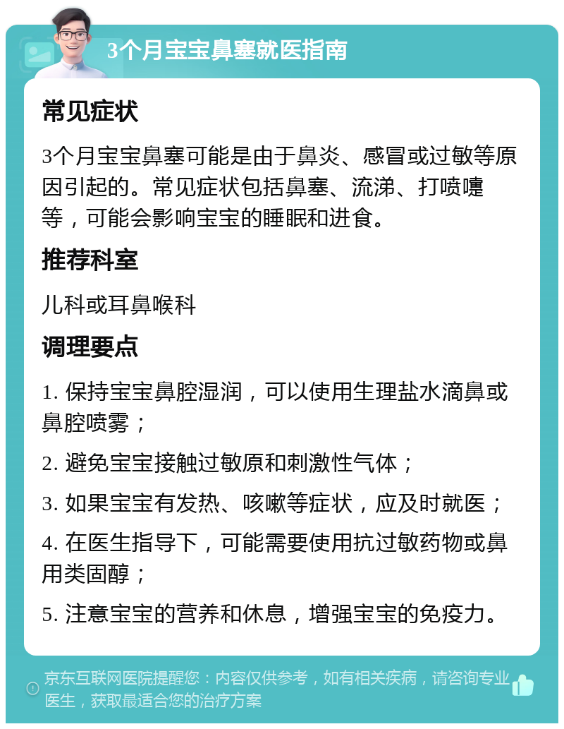 3个月宝宝鼻塞就医指南 常见症状 3个月宝宝鼻塞可能是由于鼻炎、感冒或过敏等原因引起的。常见症状包括鼻塞、流涕、打喷嚏等，可能会影响宝宝的睡眠和进食。 推荐科室 儿科或耳鼻喉科 调理要点 1. 保持宝宝鼻腔湿润，可以使用生理盐水滴鼻或鼻腔喷雾； 2. 避免宝宝接触过敏原和刺激性气体； 3. 如果宝宝有发热、咳嗽等症状，应及时就医； 4. 在医生指导下，可能需要使用抗过敏药物或鼻用类固醇； 5. 注意宝宝的营养和休息，增强宝宝的免疫力。