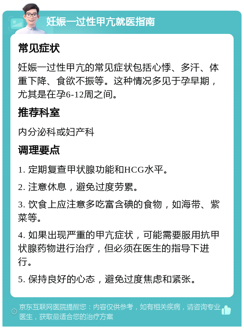 妊娠一过性甲亢就医指南 常见症状 妊娠一过性甲亢的常见症状包括心悸、多汗、体重下降、食欲不振等。这种情况多见于孕早期，尤其是在孕6-12周之间。 推荐科室 内分泌科或妇产科 调理要点 1. 定期复查甲状腺功能和HCG水平。 2. 注意休息，避免过度劳累。 3. 饮食上应注意多吃富含碘的食物，如海带、紫菜等。 4. 如果出现严重的甲亢症状，可能需要服用抗甲状腺药物进行治疗，但必须在医生的指导下进行。 5. 保持良好的心态，避免过度焦虑和紧张。