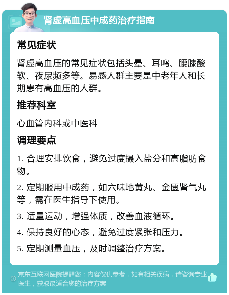 肾虚高血压中成药治疗指南 常见症状 肾虚高血压的常见症状包括头晕、耳鸣、腰膝酸软、夜尿频多等。易感人群主要是中老年人和长期患有高血压的人群。 推荐科室 心血管内科或中医科 调理要点 1. 合理安排饮食，避免过度摄入盐分和高脂肪食物。 2. 定期服用中成药，如六味地黄丸、金匮肾气丸等，需在医生指导下使用。 3. 适量运动，增强体质，改善血液循环。 4. 保持良好的心态，避免过度紧张和压力。 5. 定期测量血压，及时调整治疗方案。