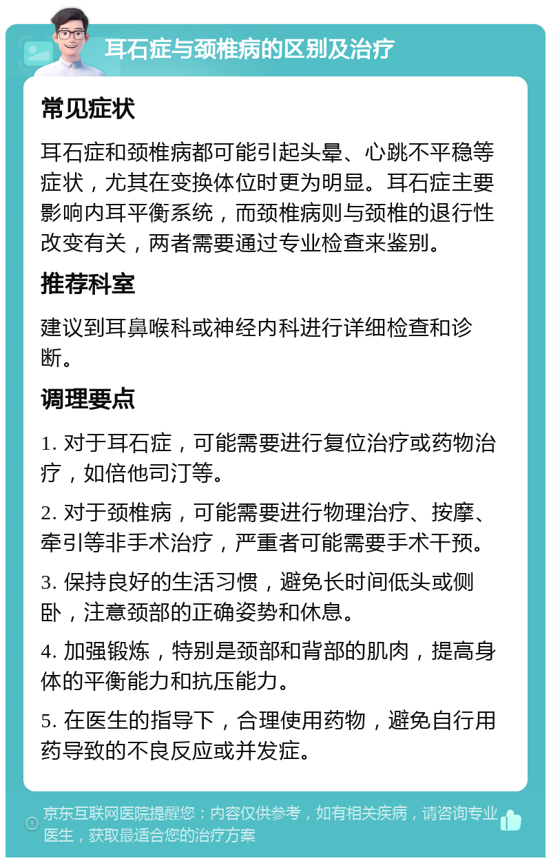 耳石症与颈椎病的区别及治疗 常见症状 耳石症和颈椎病都可能引起头晕、心跳不平稳等症状，尤其在变换体位时更为明显。耳石症主要影响内耳平衡系统，而颈椎病则与颈椎的退行性改变有关，两者需要通过专业检查来鉴别。 推荐科室 建议到耳鼻喉科或神经内科进行详细检查和诊断。 调理要点 1. 对于耳石症，可能需要进行复位治疗或药物治疗，如倍他司汀等。 2. 对于颈椎病，可能需要进行物理治疗、按摩、牵引等非手术治疗，严重者可能需要手术干预。 3. 保持良好的生活习惯，避免长时间低头或侧卧，注意颈部的正确姿势和休息。 4. 加强锻炼，特别是颈部和背部的肌肉，提高身体的平衡能力和抗压能力。 5. 在医生的指导下，合理使用药物，避免自行用药导致的不良反应或并发症。