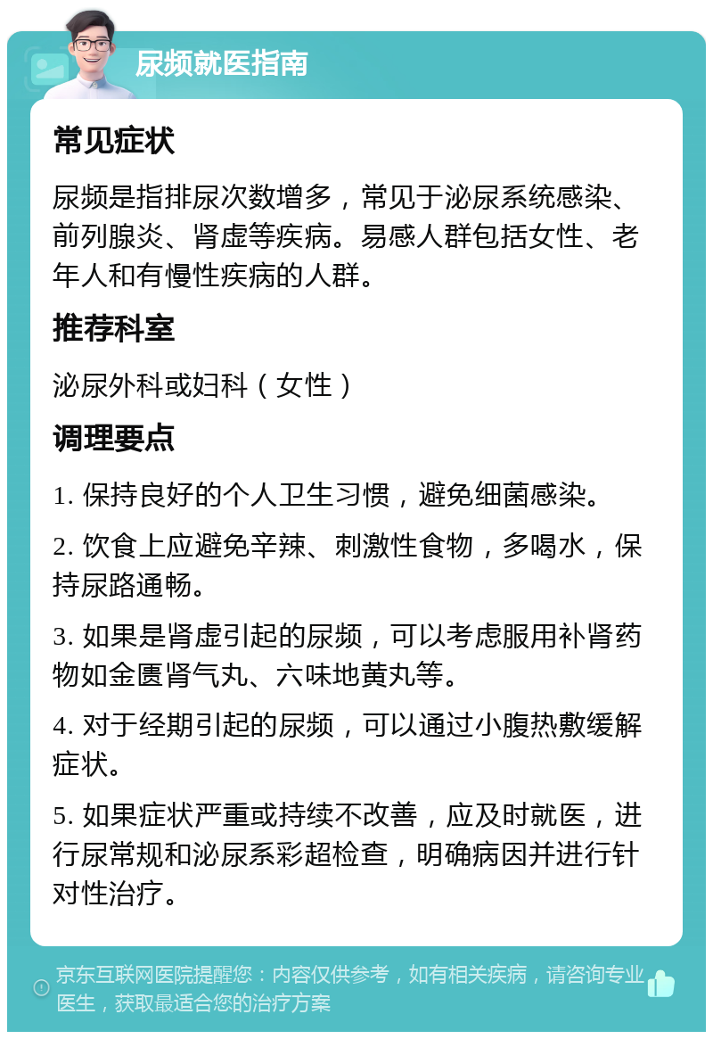 尿频就医指南 常见症状 尿频是指排尿次数增多，常见于泌尿系统感染、前列腺炎、肾虚等疾病。易感人群包括女性、老年人和有慢性疾病的人群。 推荐科室 泌尿外科或妇科（女性） 调理要点 1. 保持良好的个人卫生习惯，避免细菌感染。 2. 饮食上应避免辛辣、刺激性食物，多喝水，保持尿路通畅。 3. 如果是肾虚引起的尿频，可以考虑服用补肾药物如金匮肾气丸、六味地黄丸等。 4. 对于经期引起的尿频，可以通过小腹热敷缓解症状。 5. 如果症状严重或持续不改善，应及时就医，进行尿常规和泌尿系彩超检查，明确病因并进行针对性治疗。