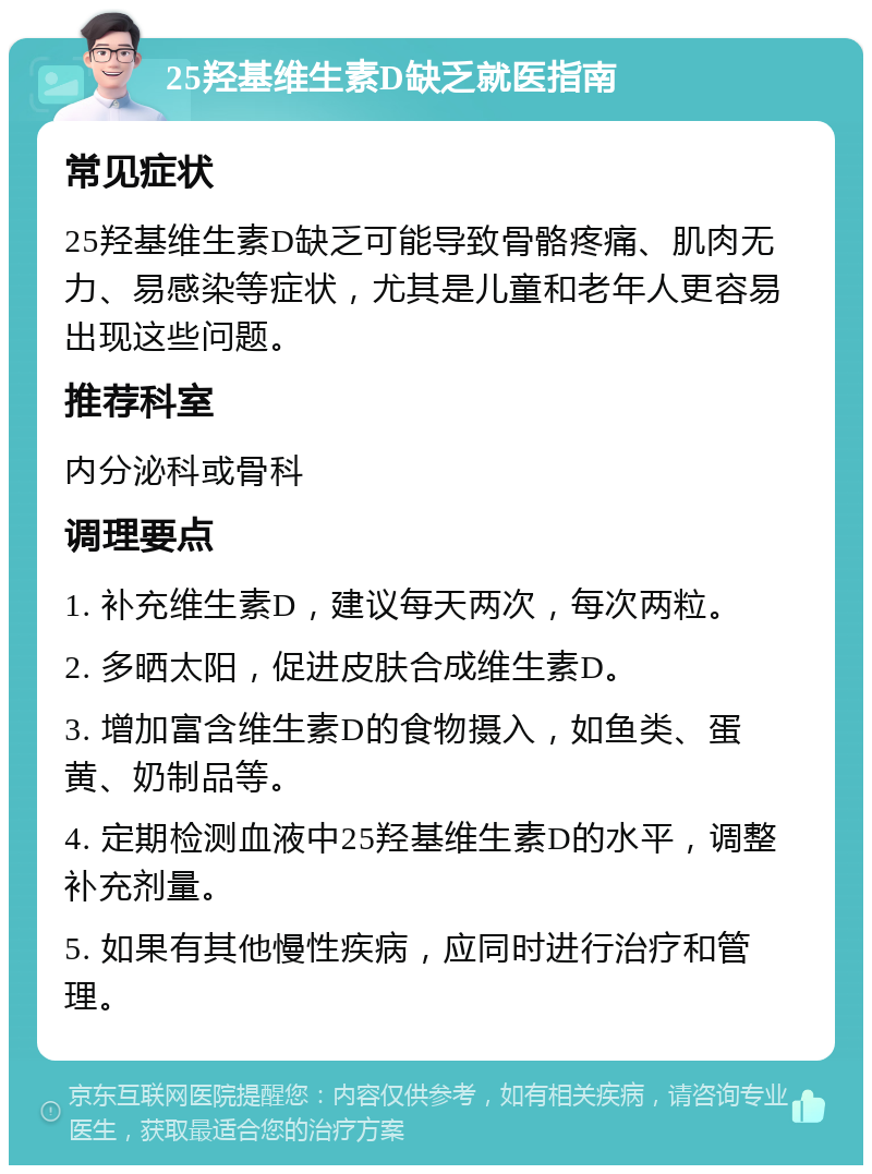 25羟基维生素D缺乏就医指南 常见症状 25羟基维生素D缺乏可能导致骨骼疼痛、肌肉无力、易感染等症状，尤其是儿童和老年人更容易出现这些问题。 推荐科室 内分泌科或骨科 调理要点 1. 补充维生素D，建议每天两次，每次两粒。 2. 多晒太阳，促进皮肤合成维生素D。 3. 增加富含维生素D的食物摄入，如鱼类、蛋黄、奶制品等。 4. 定期检测血液中25羟基维生素D的水平，调整补充剂量。 5. 如果有其他慢性疾病，应同时进行治疗和管理。