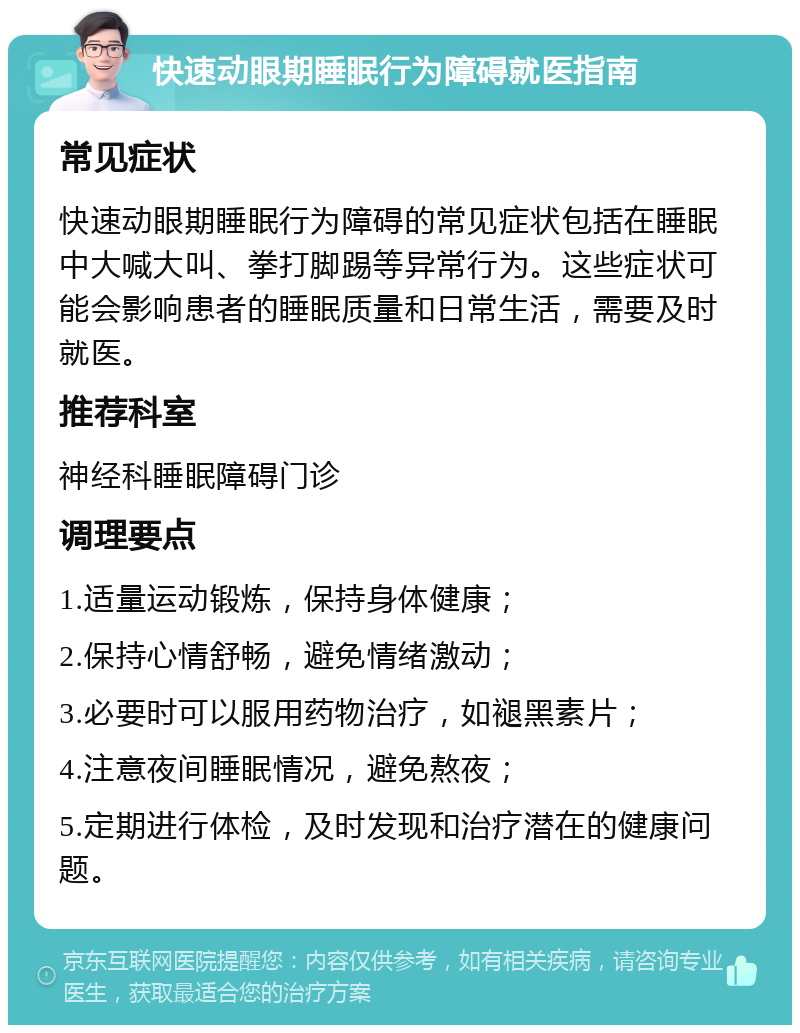 快速动眼期睡眠行为障碍就医指南 常见症状 快速动眼期睡眠行为障碍的常见症状包括在睡眠中大喊大叫、拳打脚踢等异常行为。这些症状可能会影响患者的睡眠质量和日常生活，需要及时就医。 推荐科室 神经科睡眠障碍门诊 调理要点 1.适量运动锻炼，保持身体健康； 2.保持心情舒畅，避免情绪激动； 3.必要时可以服用药物治疗，如褪黑素片； 4.注意夜间睡眠情况，避免熬夜； 5.定期进行体检，及时发现和治疗潜在的健康问题。