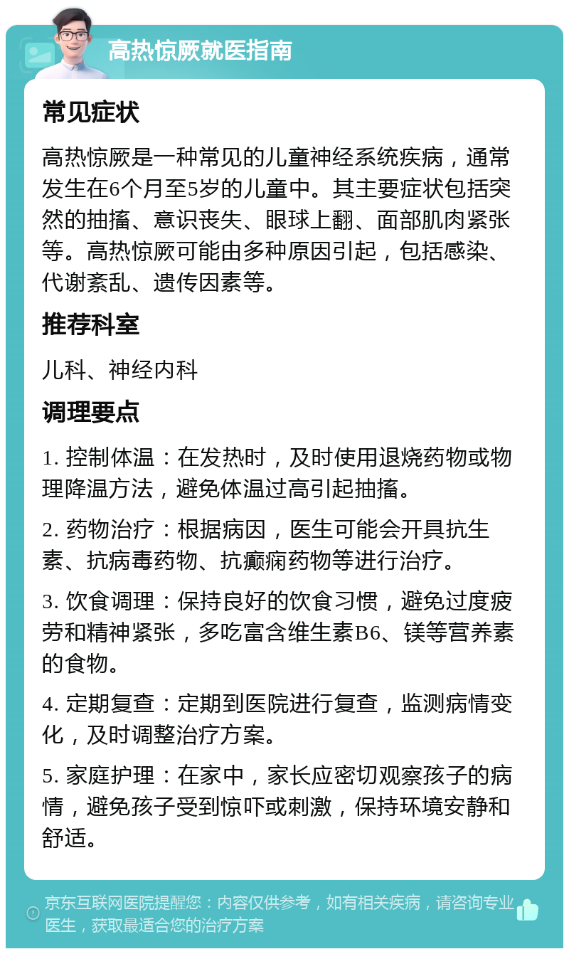 高热惊厥就医指南 常见症状 高热惊厥是一种常见的儿童神经系统疾病，通常发生在6个月至5岁的儿童中。其主要症状包括突然的抽搐、意识丧失、眼球上翻、面部肌肉紧张等。高热惊厥可能由多种原因引起，包括感染、代谢紊乱、遗传因素等。 推荐科室 儿科、神经内科 调理要点 1. 控制体温：在发热时，及时使用退烧药物或物理降温方法，避免体温过高引起抽搐。 2. 药物治疗：根据病因，医生可能会开具抗生素、抗病毒药物、抗癫痫药物等进行治疗。 3. 饮食调理：保持良好的饮食习惯，避免过度疲劳和精神紧张，多吃富含维生素B6、镁等营养素的食物。 4. 定期复查：定期到医院进行复查，监测病情变化，及时调整治疗方案。 5. 家庭护理：在家中，家长应密切观察孩子的病情，避免孩子受到惊吓或刺激，保持环境安静和舒适。