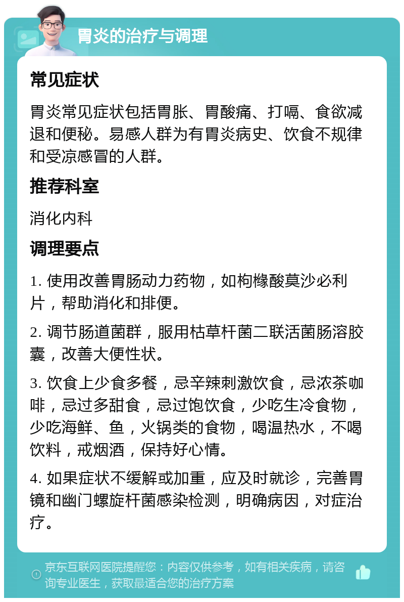 胃炎的治疗与调理 常见症状 胃炎常见症状包括胃胀、胃酸痛、打嗝、食欲减退和便秘。易感人群为有胃炎病史、饮食不规律和受凉感冒的人群。 推荐科室 消化内科 调理要点 1. 使用改善胃肠动力药物，如枸橼酸莫沙必利片，帮助消化和排便。 2. 调节肠道菌群，服用枯草杆菌二联活菌肠溶胶囊，改善大便性状。 3. 饮食上少食多餐，忌辛辣刺激饮食，忌浓茶咖啡，忌过多甜食，忌过饱饮食，少吃生冷食物，少吃海鲜、鱼，火锅类的食物，喝温热水，不喝饮料，戒烟酒，保持好心情。 4. 如果症状不缓解或加重，应及时就诊，完善胃镜和幽门螺旋杆菌感染检测，明确病因，对症治疗。