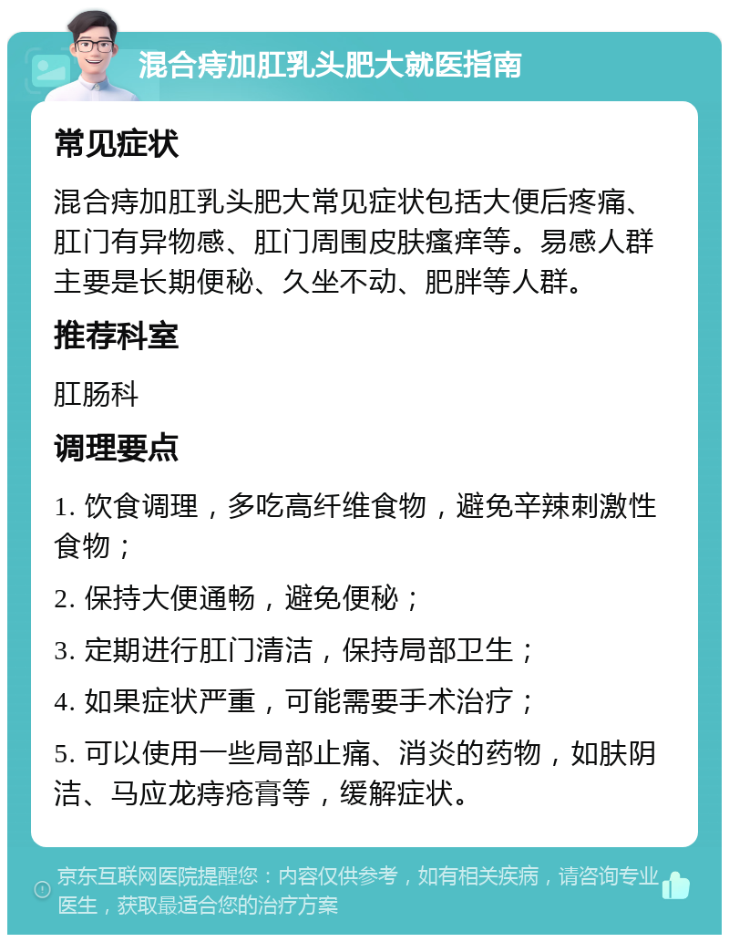 混合痔加肛乳头肥大就医指南 常见症状 混合痔加肛乳头肥大常见症状包括大便后疼痛、肛门有异物感、肛门周围皮肤瘙痒等。易感人群主要是长期便秘、久坐不动、肥胖等人群。 推荐科室 肛肠科 调理要点 1. 饮食调理，多吃高纤维食物，避免辛辣刺激性食物； 2. 保持大便通畅，避免便秘； 3. 定期进行肛门清洁，保持局部卫生； 4. 如果症状严重，可能需要手术治疗； 5. 可以使用一些局部止痛、消炎的药物，如肤阴洁、马应龙痔疮膏等，缓解症状。