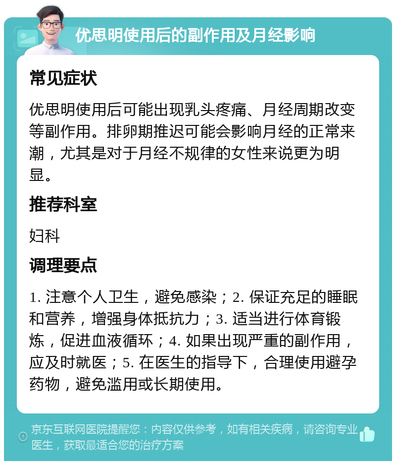 优思明使用后的副作用及月经影响 常见症状 优思明使用后可能出现乳头疼痛、月经周期改变等副作用。排卵期推迟可能会影响月经的正常来潮，尤其是对于月经不规律的女性来说更为明显。 推荐科室 妇科 调理要点 1. 注意个人卫生，避免感染；2. 保证充足的睡眠和营养，增强身体抵抗力；3. 适当进行体育锻炼，促进血液循环；4. 如果出现严重的副作用，应及时就医；5. 在医生的指导下，合理使用避孕药物，避免滥用或长期使用。