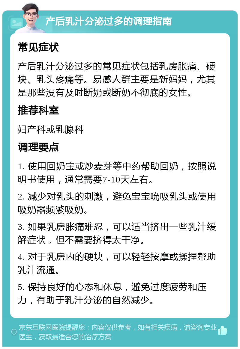 产后乳汁分泌过多的调理指南 常见症状 产后乳汁分泌过多的常见症状包括乳房胀痛、硬块、乳头疼痛等。易感人群主要是新妈妈，尤其是那些没有及时断奶或断奶不彻底的女性。 推荐科室 妇产科或乳腺科 调理要点 1. 使用回奶宝或炒麦芽等中药帮助回奶，按照说明书使用，通常需要7-10天左右。 2. 减少对乳头的刺激，避免宝宝吮吸乳头或使用吸奶器频繁吸奶。 3. 如果乳房胀痛难忍，可以适当挤出一些乳汁缓解症状，但不需要挤得太干净。 4. 对于乳房内的硬块，可以轻轻按摩或揉捏帮助乳汁流通。 5. 保持良好的心态和休息，避免过度疲劳和压力，有助于乳汁分泌的自然减少。