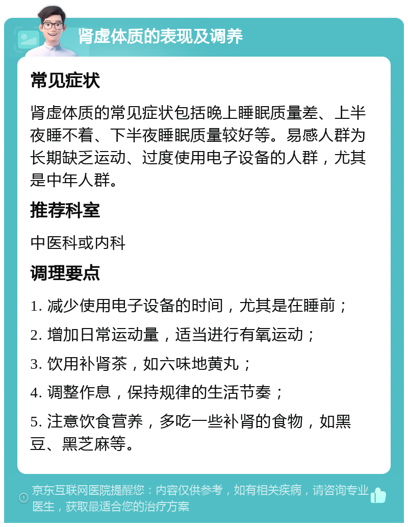 肾虚体质的表现及调养 常见症状 肾虚体质的常见症状包括晚上睡眠质量差、上半夜睡不着、下半夜睡眠质量较好等。易感人群为长期缺乏运动、过度使用电子设备的人群，尤其是中年人群。 推荐科室 中医科或内科 调理要点 1. 减少使用电子设备的时间，尤其是在睡前； 2. 增加日常运动量，适当进行有氧运动； 3. 饮用补肾茶，如六味地黄丸； 4. 调整作息，保持规律的生活节奏； 5. 注意饮食营养，多吃一些补肾的食物，如黑豆、黑芝麻等。