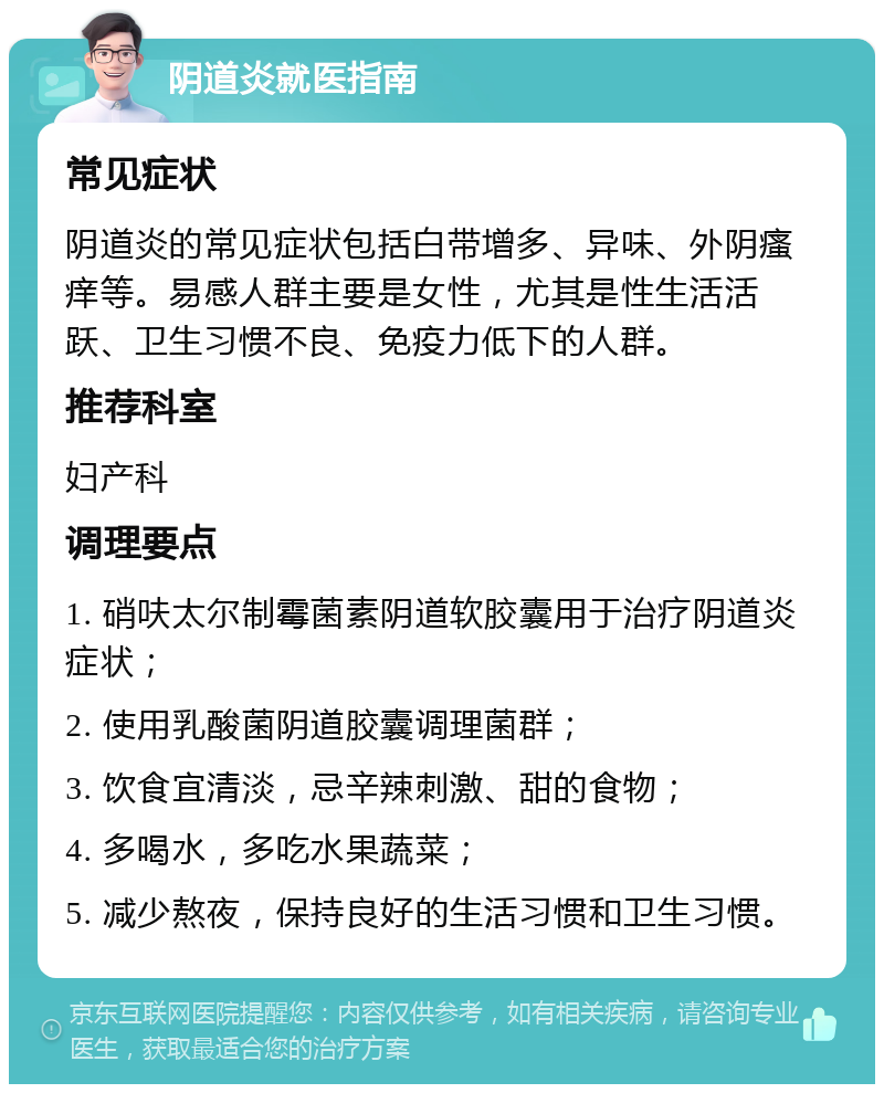 阴道炎就医指南 常见症状 阴道炎的常见症状包括白带增多、异味、外阴瘙痒等。易感人群主要是女性，尤其是性生活活跃、卫生习惯不良、免疫力低下的人群。 推荐科室 妇产科 调理要点 1. 硝呋太尔制霉菌素阴道软胶囊用于治疗阴道炎症状； 2. 使用乳酸菌阴道胶囊调理菌群； 3. 饮食宜清淡，忌辛辣刺激、甜的食物； 4. 多喝水，多吃水果蔬菜； 5. 减少熬夜，保持良好的生活习惯和卫生习惯。