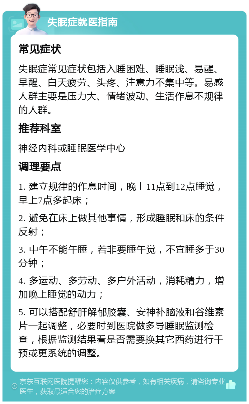 失眠症就医指南 常见症状 失眠症常见症状包括入睡困难、睡眠浅、易醒、早醒、白天疲劳、头疼、注意力不集中等。易感人群主要是压力大、情绪波动、生活作息不规律的人群。 推荐科室 神经内科或睡眠医学中心 调理要点 1. 建立规律的作息时间，晚上11点到12点睡觉，早上7点多起床； 2. 避免在床上做其他事情，形成睡眠和床的条件反射； 3. 中午不能午睡，若非要睡午觉，不宜睡多于30分钟； 4. 多运动、多劳动、多户外活动，消耗精力，增加晚上睡觉的动力； 5. 可以搭配舒肝解郁胶囊、安神补脑液和谷维素片一起调整，必要时到医院做多导睡眠监测检查，根据监测结果看是否需要换其它西药进行干预或更系统的调整。